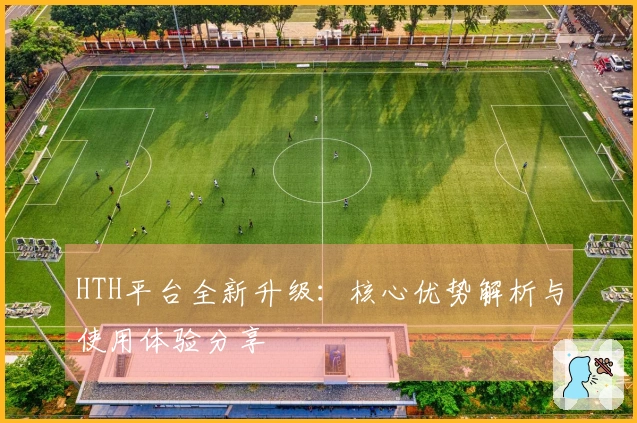 HTH平台全新升级：核心优势解析与使用体验分享
